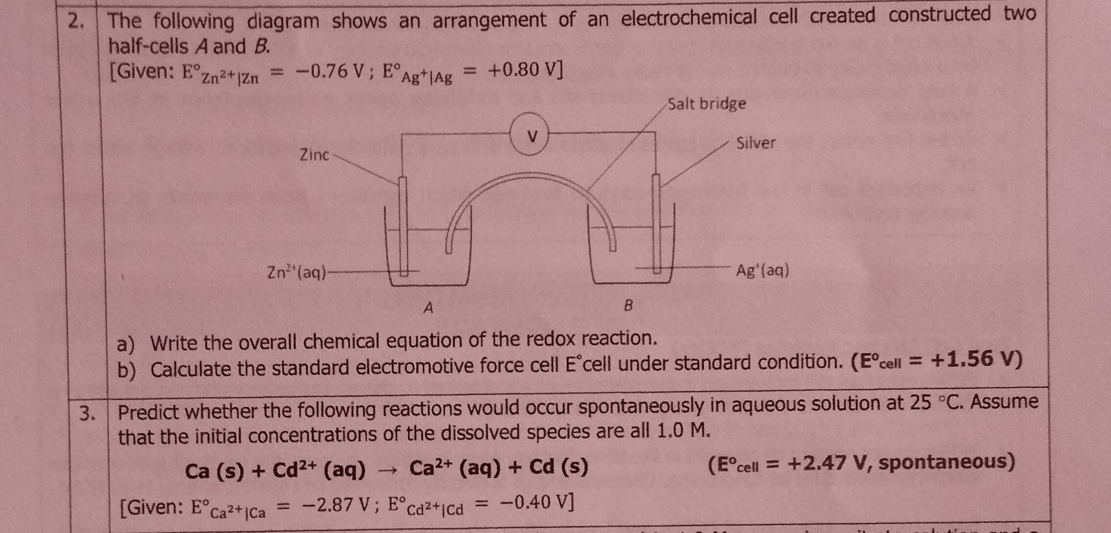 The following diagram shows an arrangement of an electrochemical cell created constructed two
half-cells A and B.
[Given: E°z_n^(2+)|zn=-0.76V;E°_Ag^+|Ag=+0.80V]
a) Write the overall chemical equation of the redox reaction.
b) Calculate the standard electromotive force cell E°cell under standard condition. (E°cell=+1.56V)
3.  Predict whether the following reactions would occur spontaneously in aqueous solution at 25°C. Assume
that the initial concentrations of the dissolved species are all 1.0 M.
Ca(s)+Cd^(2+)(aq)to Ca^(2+)(aq)+Cd(s)
(E°cell=+2.47V , spontaneous)
[Given: E°Ca^(2+)|Ca=-2.87V;E°Cd^(2+)|Cd=-0.40V]