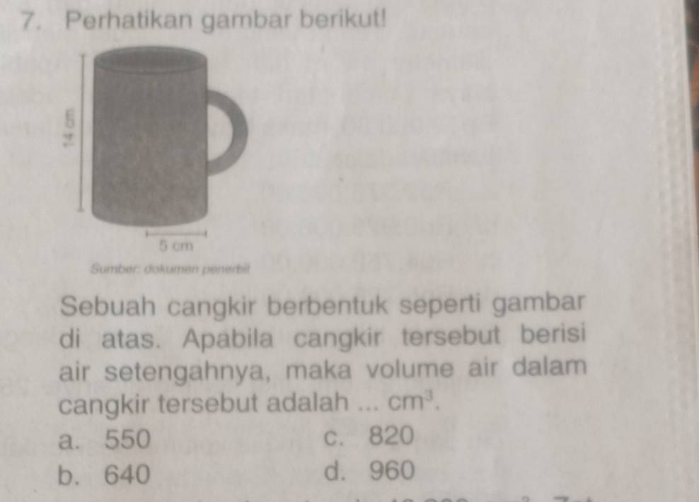 Perhatikan gambar berikut!
Sumber: dokumen penerbit
Sebuah cangkir berbentuk seperti gambar
di atas. Apabila cangkir tersebut berisi
air setengahnya, maka volume air dalam
cangkir tersebut adalah _ cm^3.
a. 550 c. 820
b. 640 d. 960