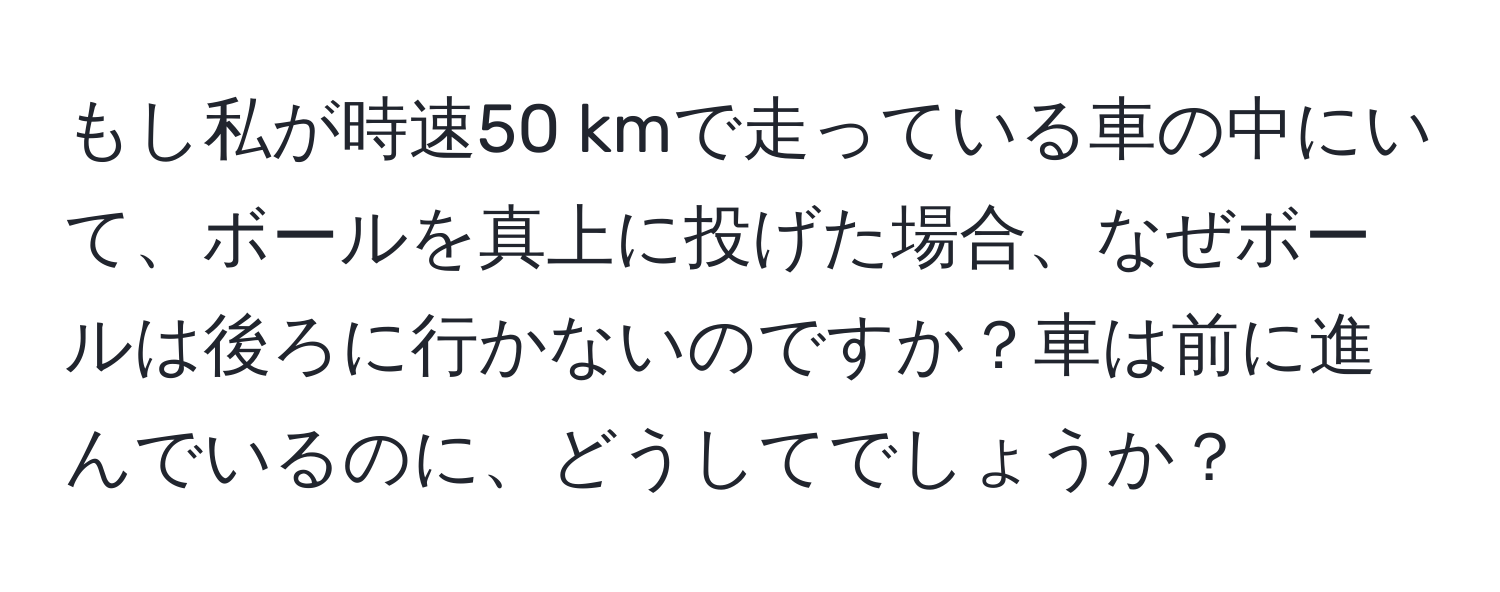 もし私が時速50 kmで走っている車の中にいて、ボールを真上に投げた場合、なぜボールは後ろに行かないのですか？車は前に進んでいるのに、どうしてでしょうか？