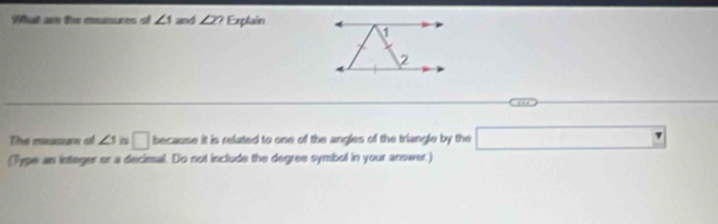 What are the measures of ∠ 1 and ∠ 2? Explain 
The measur o ∠ 1 i □ because it is related to one of the angles of the triangle by the □
(Type an integer or a decimal. Do not include the degree symbol in your answer.)