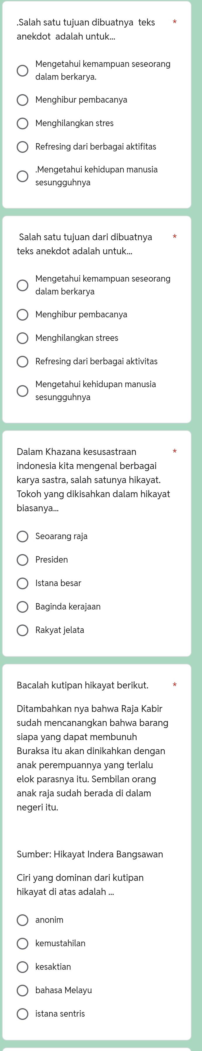 .Salah satu tujuan dibuatnya teks
anekdot adalah untuk...
Mengetahui kemampuan seseorang
dalam berkarya.
Menghibur pembacanya
Menghilangkan stres
Refresing dari berbagai aktifitas
.Mengetahui kehidupan manusia
sesungguhnya
Salah satu tujuan dari dibuatnya
teks anekdot adalah untuk..
Mengetahui kemampuan seseorang
dalam berkarya
Menghilangkan strees
Refresing dari berbagai aktivitas
Mengetahui kehidupan manusia
sesungguhnya
Dalam Khazana kesusastraan
indonesia kita mengenal berbagai
karya sastra, salah satunya hikayat.
Tokoh yang dikisahkan dalam hikayat
biasanya...
Seoarang raja
Presiden
Istana besar
Baginda kerajaan
Rakyat jelata
Bacalah kutipan hikayat berikut.
Ditambahkan nya bahwa Raja Kabir
sudah mencanangkan bahwa barang
siapa yang dapat membunuh
Buraksa itu akan dinikahkan dengan
anak perempuannya yang terlalu
elok parasnya itu. Sembilan orang
anak raja sudah berada di dalam
negeri itu.
Sumber: Hikayat Indera Bangsawan
Ciri yang dominan dari kutipan
hikayat di atas adalah ...
anonim
kemustahilan
kesaktian
bahasa Melayu
istana sentris