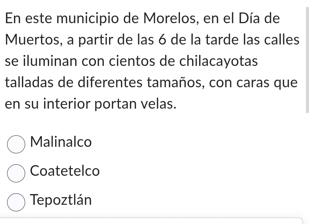 En este municipio de Morelos, en el Día de
Muertos, a partir de las 6 de la tarde las calles
se iluminan con cientos de chilacayotas
talladas de diferentes tamaños, con caras que
en su interior portan velas.
Malinalco
Coatetelco
Tepoztlán