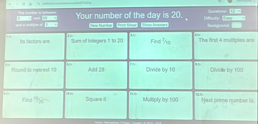 The number is between Questions: 
qy and 60 Your number of the day is 20. Difficulty: Easy 
and a multiple of New Number Print Sheet Show Answers Background: 
tD
26 3.6
4.0
Its factors are Sum of integers 1 to 20 Find ¼0 The first 4 multiples are
50
6.5
Round to nearest 10 Add 28 7.0 Divide by 10 Divide by 100
Rの 10.5 11.0 120
Find 190 Square it Multiply by 100 Next prime number is