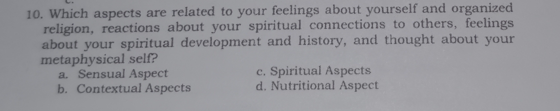 Which aspects are related to your feelings about yourself and organized
religion, reactions about your spiritual connections to others, feelings
about your spiritual development and history, and thought about your
metaphysical self?
a. Sensual Aspect c. Spiritual Aspects
b. Contextual Aspects d. Nutritional Aspect