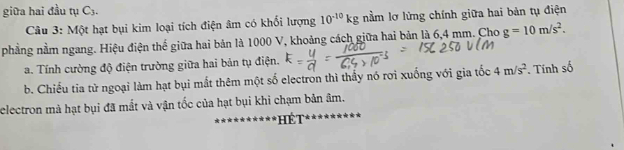 giữa hai đầu tụ C_3. 
Câu 3: Một hạt bụi kim loại tích điện âm có khối lượng 10^(-10)kg nằm lơ lừng chính giữa hai bản tụ điện 
phẳng nằm ngang. Hiệu điện thế giữa hai bản là 1000 V, khoảng cách giữa hai bản là 6,4 mm. Cho g=10m/s^2. 
a. Tính cường độ điện trường giữa hai bản tụ điện. 
b. Chiếu tia tử ngoại làm hạt bụi mất thêm một số electron thì thấy nó rơi xuống với gia tốc 4m/s^2. Tnh số 
electron mà hạt bụi đã mất và vận tốc của hạt bụi khi chạm bản âm. 
ể T