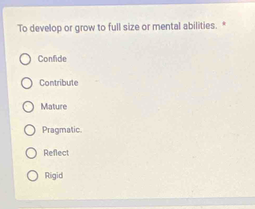 To develop or grow to full size or mental abilities. *
Confide
Contribute
Mature
Pragmatic.
Reflect
Rigid