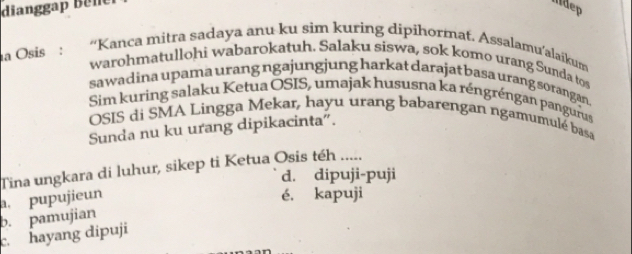 dianggap Bele idep
na Osis : “Kanca mitra sadaya anu ku sim kuring dipihormat. Assalamu’alaikum
warohmatullohi wabarokatuh. Salaku siswa, sok komo urang Sunda tos
sawadina upama urang ngajungjung harkat darajat basa urang sorangan.
Sim kuring salaku Ketua OSIS, umajak hususna ka réngréngan pangurus
OSIS di SMA Lingga Mekar, hayu urang babarengan ngamumulé basa
Sunda nu ku urang dipikacinta".
Tina ungkara di luhur, sikep ti Ketua Osis téh .....
d. dipuji-puji
b. pamujian. pupujieun
é. kapuji
c. hayang dipuji