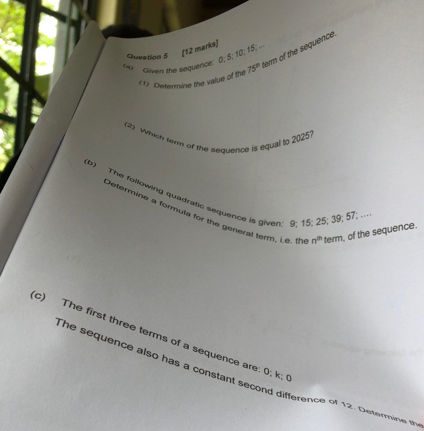 (4) Given the sequence: 0; 5; 10; 15; .. 
(1) Determine the value of the 75^(th) term of the sequence 
(2) Which term of the sequence is equal to 2025? 
(b) The following quadratic sequence is given: 9; 15; 25; 39; 57; ... 
Determine a formula for the general term, i.e. th n^(th) term, of the sequence. 
c) The first three terms of a sequence are: 0; k; 
The sequence also has a constant second difference of 12. Determine th