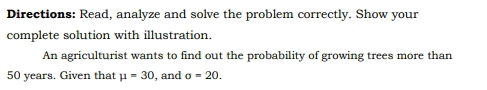 Directions: Read, analyze and solve the problem correctly. Show your 
complete solution with illustration. 
An agriculturist wants to find out the probability of growing trees more than
50 years. Given that mu =30 , and o=20.