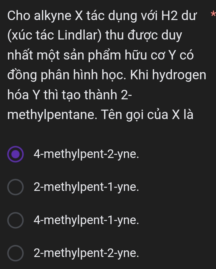 Cho alkyne X tác dụng với H2 dư*
(xúc tác Lindlar) thu được duy
nhất một sản phẩm hữu cơ Y có
đồng phân hình học. Khi hydrogen
hóa Y thì tạo thành 2 -
methylpentane. Tên gọi của X là
4 -methylpent -2 -yne.
2 -methylpent -1 -yne.
4 -methylpent -1 -yne.
2 -methylpent -2 -yne.