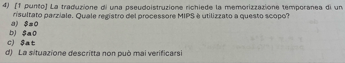 [1 punto] La traduzione di una pseudoistruzione richiede la memorizzazione temporanea di un
risultato parziale. Quale registro del processore MIPS è utilizzato a questo scopo?
a) $so
b) $a0
c) $at
d) La situazione descritta non può mai verificarsi