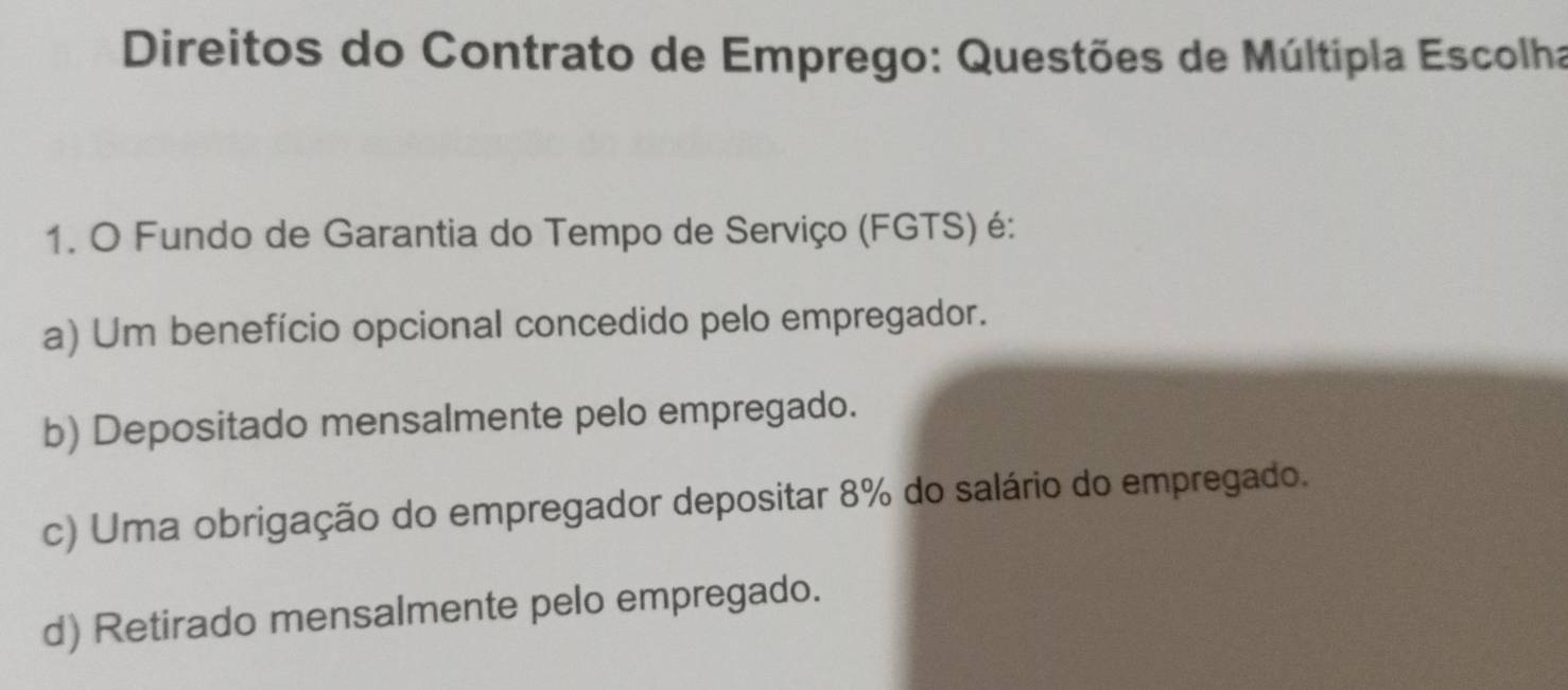 Direitos do Contrato de Emprego: Questões de Múltipla Escolha
1. O Fundo de Garantia do Tempo de Serviço (FGTS) é:
a) Um benefício opcional concedido pelo empregador.
b) Depositado mensalmente pelo empregado.
c) Uma obrigação do empregador depositar 8% do salário do empregado.
d) Retirado mensalmente pelo empregado.