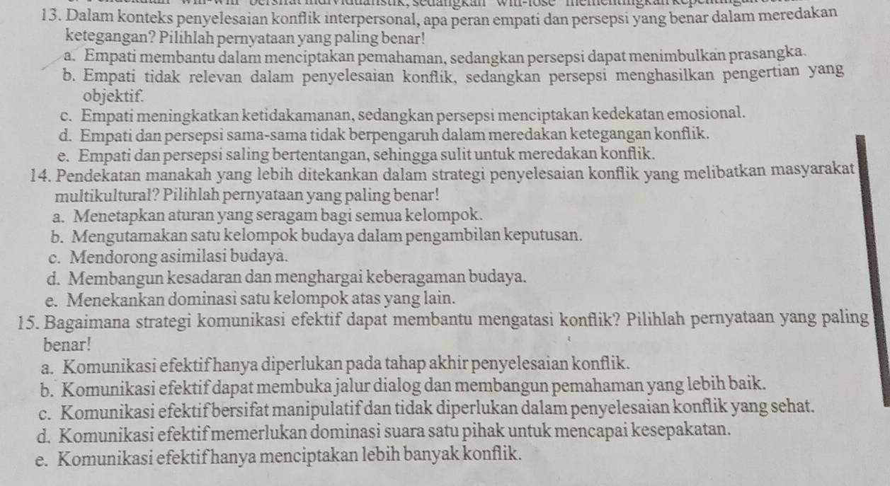 hät mdrviduanstik, sedängkan ' wi-lose ' mementiigkan
13. Dalam konteks penyelesaian konflik interpersonal, apa peran empati dan persepsi yang benar dalam meredakan
ketegangan? Pilihlah pernyataan yang paling benar!
a. Empati membantu dalam menciptakan pemahaman, sedangkan persepsi dapat menimbulkan prasangka.
b. Empati tidak relevan dalam penyelesaian konflik, sedangkan persepsi menghasilkan pengertian yang
objektif.
c. Empati meningkatkan ketidakamanan, sedangkan persepsi menciptakan kedekatan emosional.
d. Empati dan persepsi sama-sama tidak berpengaruh dalam meredakan ketegangan konflik.
e. Empati dan persepsi saling bertentangan, sehingga sulit untuk meredakan konflik.
14. Pendekatan manakah yang lebih ditekankan dalam strategi penyelesaian konflik yang melibatkan masyarakat
multikultural? Pilihlah pernyataan yang paling benar!
a. Menetapkan aturan yang seragam bagi semua kelompok.
b. Mengutamakan satu kelompok budaya dalam pengambilan keputusan.
c. Mendorong asimilasi budaya.
d. Membangun kesadaran dan menghargai keberagaman budaya.
e. Menekankan dominasi satu kelompok atas yang lain.
15. Bagaimana strategi komunikasi efektif dapat membantu mengatasi konflik? Pilihlah pernyataan yang paling
benar!
a. Komunikasi efektif hanya diperlukan pada tahap akhir penyelesaian konflik.
b. Komunikasi efektif dapat membuka jalur dialog dan membangun pemahaman yang lebih baik.
c. Komunikasi efektif bersifat manipulatif dan tidak diperlukan dalam penyelesaian konflik yang sehat.
d. Komunikasi efektif memerlukan dominasi suara satu pihak untuk mencapai kesepakatan.
e. Komunikasi efektif hanya menciptakan lebih banyak konflik.