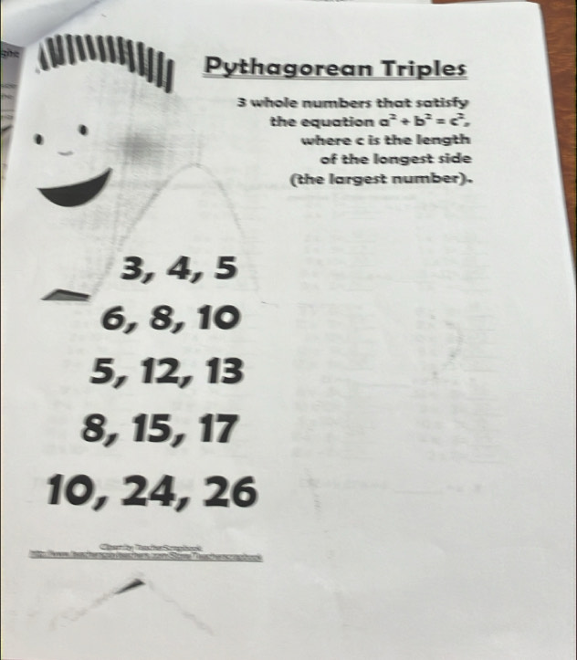 Pythagorean Triples
3 whole numbers that satisfy
the equation a^2+b^2=c^2, 
where c is the length
of the longest side
(the largest number).
3, 4, 5
6, 8, 10
5, 12, 13
8, 15, 17
10, 24, 26