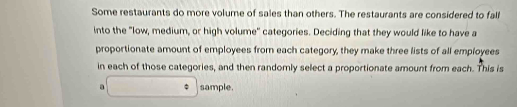 Some restaurants do more volume of sales than others. The restaurants are considered to fall 
into the "low, medium, or high volume" categories. Deciding that they would like to have a 
proportionate amount of employees from each category, they make three lists of all employees 
in each of those categories, and then randomly select a proportionate amount from each. This is 
a sample.