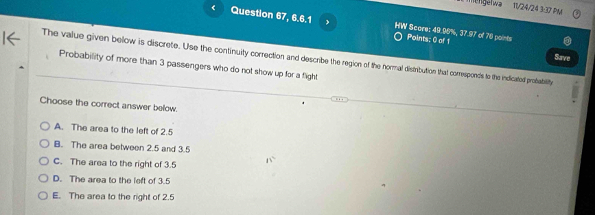 mengelwa 11/24/24 3:37 PM
< Question 67, 6.6.1 Score:  49.96%, 37.97 of 76 points
Points: 0 of 1
The value given below is discrete. Use the continuity correction and describe the region of the normal distribution that corresponds to the indicated probability Save
Probability of more than 3 passengers who do not show up for a flight
Choose the correct answer below.
A. The area to the left of 2.5
B. The area between 2.5 and 3.5
C. The area to the right of 3.5
D. The area to the left of 3.5
E. The area to the right of 2.5