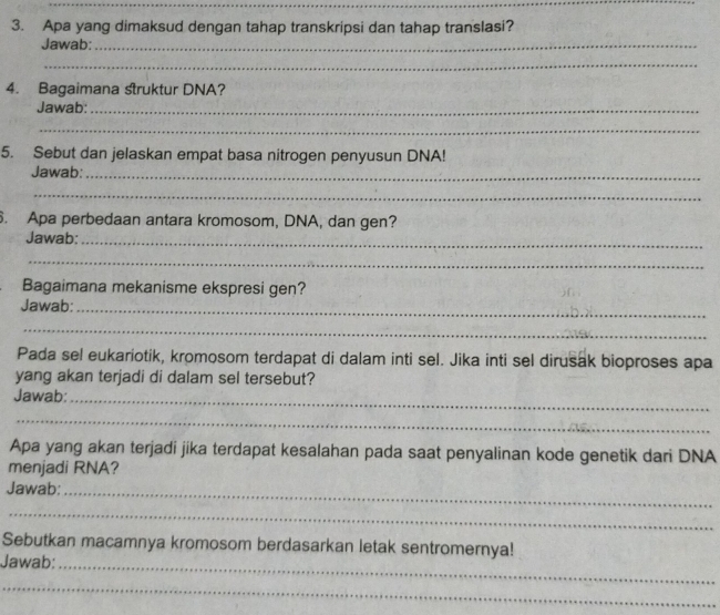 Apa yang dimaksud dengan tahap transkripsi dan tahap translasi? 
Jawab:_ 
_ 
4. Bagaimana struktur DNA? 
Jawab:_ 
_ 
5. Sebut dan jelaskan empat basa nitrogen penyusun DNA! 
Jawab:_ 
_ 
. Apa perbedaan antara kromosom, DNA, dan gen? 
Jawab:_ 
_ 
Bagaimana mekanisme ekspresi gen? 
Jawab:_ 
_ 
Pada sel eukariotik, kromosom terdapat di dalam inti sel. Jika inti sel dirusak bioproses apa 
yang akan terjadi di dalam sel tersebut? 
Jawab:_ 
_ 
Apa yang akan terjadi jika terdapat kesalahan pada saat penyalinan kode genetik dari DNA 
menjadi RNA? 
Jawab:_ 
_ 
Sebutkan macamnya kromosom berdasarkan letak sentromernya! 
Jawab:_ 
_