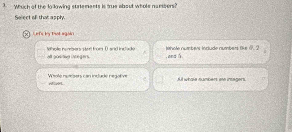 Which of the following statements is true about whole numbers?
Select all that apply.
XLet's try that again
Whole numbers start from () and include Whole numbers include numbers like (). 2
all positive integers. , and 5
Whole numbers can include negative
All whole numbers are integers.
values.