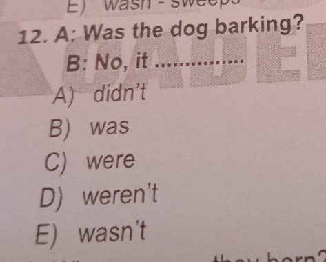 wash - sweep
12. A: Was the dog barking?
B: No, it_
A) didn't
B) was
C) were
D) weren't
E) wasn't