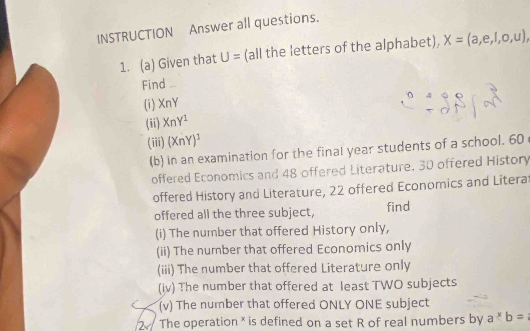 INSTRUCTION Answer all questions. 
1. (a) Given that U= (all the letters of the alphabet), X=(a,e,l,o,u), 
Find 
(i) XnY
(ii) XnY^1
(iii) (XnY)^1
(b) in an examination for the final year students of a school. 60
offered Economics and 48 offered Literature. 30 offered History 
offered History and Literature, 22 offered Economics and Litera 
offered all the three subject, find 
(i) The number that offered History only, 
(ii) The number that offered Economics only 
(iii) The number that offered Literature only 
(iv) The number that offered at least TWO subjects 
(v) The number that offered ONLY ONE subject 
2 The operation * is defined on a set R of real numbers by a*b=