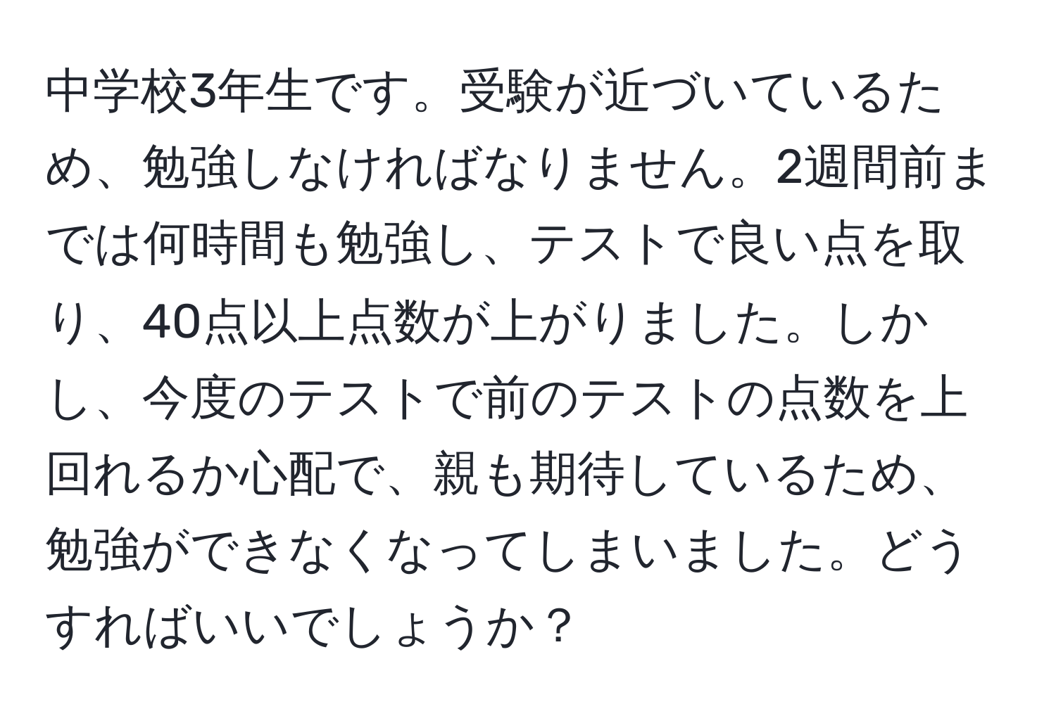 中学校3年生です。受験が近づいているため、勉強しなければなりません。2週間前までは何時間も勉強し、テストで良い点を取り、40点以上点数が上がりました。しかし、今度のテストで前のテストの点数を上回れるか心配で、親も期待しているため、勉強ができなくなってしまいました。どうすればいいでしょうか？