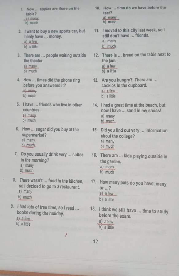 How ... apples are there on the 10. How ... time do we have before the
table ? tost?
al many a) many
b) much b) much
2. I want to buy a new sports car, but 11. I moved to this city last week, so I
I only have ... money. still don't have ... friends.
a) a few a) many
b) a little b) much
3. There are ... people waiting outside 12. There is ... bread on the table next to
the theater. the Jam.
a) many a) _a few_
b) much b) a little
4. How ... times did the phone ring 13. Are you hungry? There are ...
before you answered it? cookies in the cupboard.
s) many a) s few
b) much b) a little
5. I have ... friends who live in other 14. I had a great time at the beach, but
countries. now I have ... sand in my shoes!
a) many a) many
b) much b) much
6. How ... sugar did you buy at the 15. Did you find out very ... information
supermarket? about the college?
a) many a) many
b) much b) much
7. Do you usually drink very ... coffee 16. There are ... kids playing outside in
in the morning? the garden.
a) many a) many
b) much b) much
8. There wasn't ... food in the kitchen, 17. How many pets do you have, many
so I decided to go to a restaurant. or ...?
a) many a)a few
b) much b) a little
9. I had lots of free time, so I read ... 18. I think we still have ... time to study
books during the holiday. before the exam.
a) a few a) a few
b) a little
b) a little
42