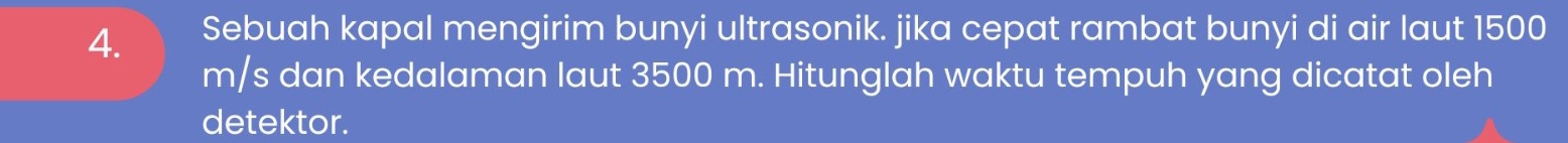 Sebuah kapal mengirim bunyi ultrasonik. jika cepat rambat bunyi di air laut 1500
m/s dan kedalaman laut 3500 m. Hitunglah waktu tempuh yang dicatat oleh 
detektor.