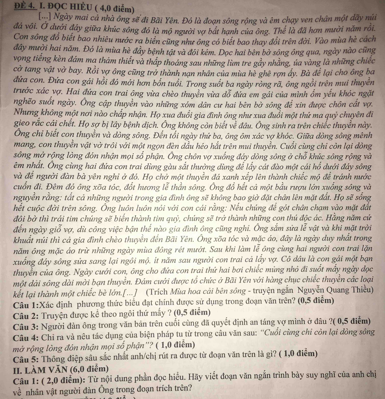 ĐÉ 4. I. ĐQC HIÉU ( 4,0 điểm)
[...] Ngày mai cả nhà ông sẽ đi Bãi Yên. Đó là đoạn sông rộng và êm chạy ven chân một dãy núi
đá vôi. Ở dưới đáy giữa khúc sông đó là mộ người vợ bất hạnh của ông. Thế là đã hơn mười năm rồi.
Con sông đổ biết bao nhiêu nước ra biển cũng như ông có biết bao thay đổi trên đời. Vào mùa hè cách
đây mười hai năm. Đó là mùa hè đầy bệnh tật và đói kém. Dọc hai bên bờ sông ông qua, ngày nào cũng
vọng tiếng kèn đám ma thảm thiết và thấp thoáng sau những lùm tre gầy nhằng, úa vàng là những chiếc
cờ tang vật vờ bay. Rồi vợ ông cũng trở thành nạn nhân của mùa hè ghê rợn ấy. Bà để lại cho ông ba
đứa con. Đứa con gái hồi đó mới hơn bốn tuổi. Trong suốt ba ngày ròng rã, ông ngồi trên mui thuyền
trước xác vợ. Hai đứa con trai ông vừa chèo thuyền vừa dỗ đứa em gái của mình ốm yếu khóc ngặt
nghẽo suốt ngày. Ông cập thuyền vào những xóm dân cư hai bên bờ sông để xin được chôn cất vợ.
Nhưng không một nơi nào chấp nhận. Họ xua đuổi gia đình ông như xua đuổi một thứ ma quỷ chuyên đi
gieo rắc cái chết. Họ sợ bị lây bệnh dịch. Ông không còn biết về đâu. Ông sinh ra trên chiếc thuyền này.
Ông chỉ biết con thuyền và dòng sông. Đến tối ngày thứ ba, ông ôm xác vợ khóc. Giữa dòng sông mênh
mang, con thuyền vật vờ trôi với một ngọn đèn dầu héo hắt trên mui thuyền. Cuối cùng chỉ còn lại dòng
sông mở rộng lòng đón nhận mọi số phận. Ông chôn vợ xuống đáy dòng sông ở chỗ khúc sông rộng và
êm nhất. Ông cùng hai đứa con trai dùng gàu sắt thường dùng để lấy cát đào một cái hố dưới đáy sông
và để người đàn bà yên nghi ở đó. Họ chở một thuyền đá xanh xếp lên thành chiếc mộ để tránh nước
cuốn đi. Đêm đó ông xõa tóc, đốt hương lễ thần sông. Ông đổ hết cả một bầu rượu lớn xuống sông và
nguyền rằng: tất cả những người trong gia đình ông sẽ không bao giờ đặt chân lên mặt đất. Họ sẽ sống
hết cuộc đời trên sông. Ông luôn luôn nói với con cái rằng: Nếu chúng để gót chân chạm vào mặt đất
đôi bờ thì trái tim chúng sẽ biến thành tim quỷ, chúng sẽ trở thành những con thú độc ác. Hằng năm cứ
đến ngày giỗ vợ, dù công việc bận thế nào gia đình ông cũng nghi. Ông sắm sửa lễ vật và khi mặt trời
khuất núi thì cả gia đình chèo thuyền đến Bãi Yên. Ông xõa tóc và mặc áo, đây là ngày duy nhất trong
năm ông mặc áo trừ những ngày mùa đông rét mướt. Sau khi làm lễ ông cùng hai người con trai lặn
xuống đáy sông sửa sang lại ngôi mộ. ít năm sau người con trai cả lấy vợ. Cô dâu là con gái một bạn
thuyền của ông. Ngày cưới con, ông cho đứa con trai thứ hai bơi chiếc mủng nhỏ đi suốt mấy ngày dọc
một dải sông dài mời bạn thuyền. Đám cưới được tổ chức ở Bãi Yên với hàng chục chiếc thuyền các loại
kết lại thành một chiếc bè lớn.[...] (Trích Mùa hoa cải bên sông - truyện ngắn Nguyễn Quang Thiều)
Câu 1:Xác định phương thức biểu đạt chính được sử dụng trong đoạn văn trên? (0,5 điểm)
Câu 2: Truyện được kể theo ngôi thứ mấy ? (0,5 điểm)
Câu 3: Người đàn ông trong văn bản trên cuối cùng đã quyết định an táng vợ mình ở đâu ?( 0,5 điểm)
Câu 4: Chỉ ra và nêu tác dụng của biện pháp tu từ trong câu văn sau: “Cuối cùng chi còn lại dòng sông
mở rộng lòng đón nhận mọi số phận”? ( 1,0 điểm)
Câu 5: Thông điệp sâu sắc nhất anh/chị rút ra được từ đoạn văn trên là gì? ( 1,0 điểm)
II. LÀM VăN (6,0 điểm)
Câu 1: ( 2,0 điểm): Từ nội dung phần đọc hiểu. Hãy viết đoạn văn ngắn trình bày suy nghĩ của anh chị
về nhân vật người đàn Ông trong đoạn trích trên?