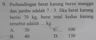 Perbandingan berat karung berisi mangga
dan jambu adalah 7:3. Jika berat karung
berisi 70 kg, berat total kedua karung
tersebut adalah … kg
A. 30 C. 100
B. 40 D. 130