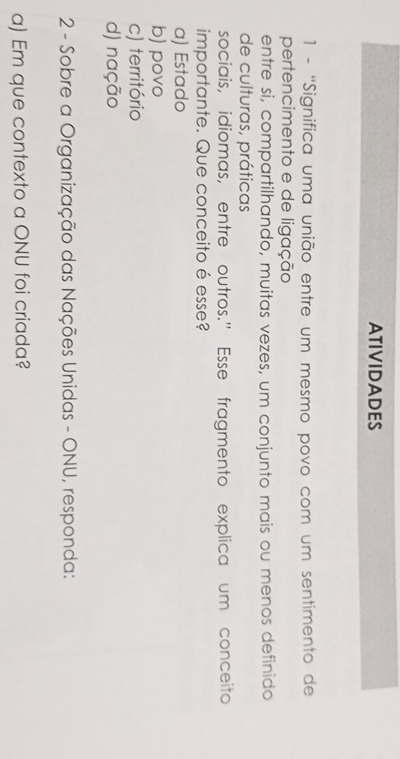 ATIVIDADES
1 - ''Significa uma união entre um mesmo povo com um sentimento de
pertencimento e de ligação
entre si, compartilhando, muitas vezes, um conjunto mais ou menos definido
de culturas, práticas
sociais, idiomas, entre outros." Esse fragmento explica um conceito
importante. Que conceito é esse?
a) Estado
b) povo
c) território
d) nação
2 - Sobre a Organização das Nações Unidas - ONU, responda:
a) Em que contexto a ONU foi criada?