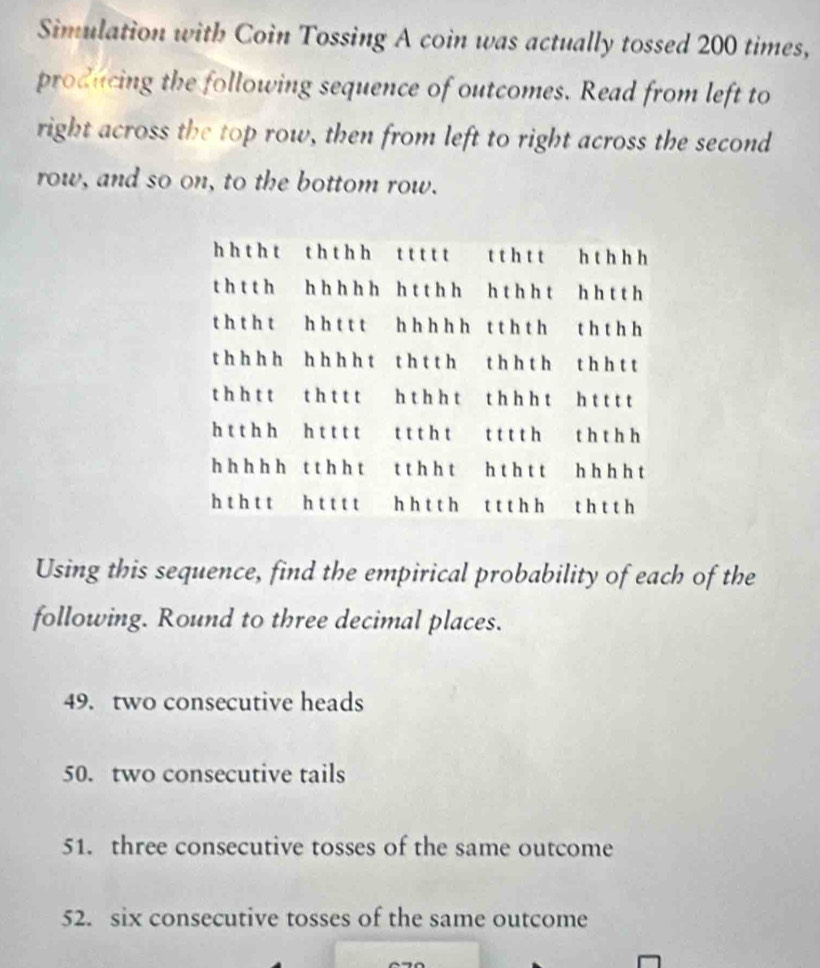 Simulation with Coin Tossing A coin was actually tossed 200 times,
producing the following sequence of outcomes. Read from left to
right across the top row, then from left to right across the second
row, and so on, to the bottom row.
Using this sequence, find the empirical probability of each of the
following. Round to three decimal places.
49. two consecutive heads
50. two consecutive tails
51. three consecutive tosses of the same outcome
52. six consecutive tosses of the same outcome