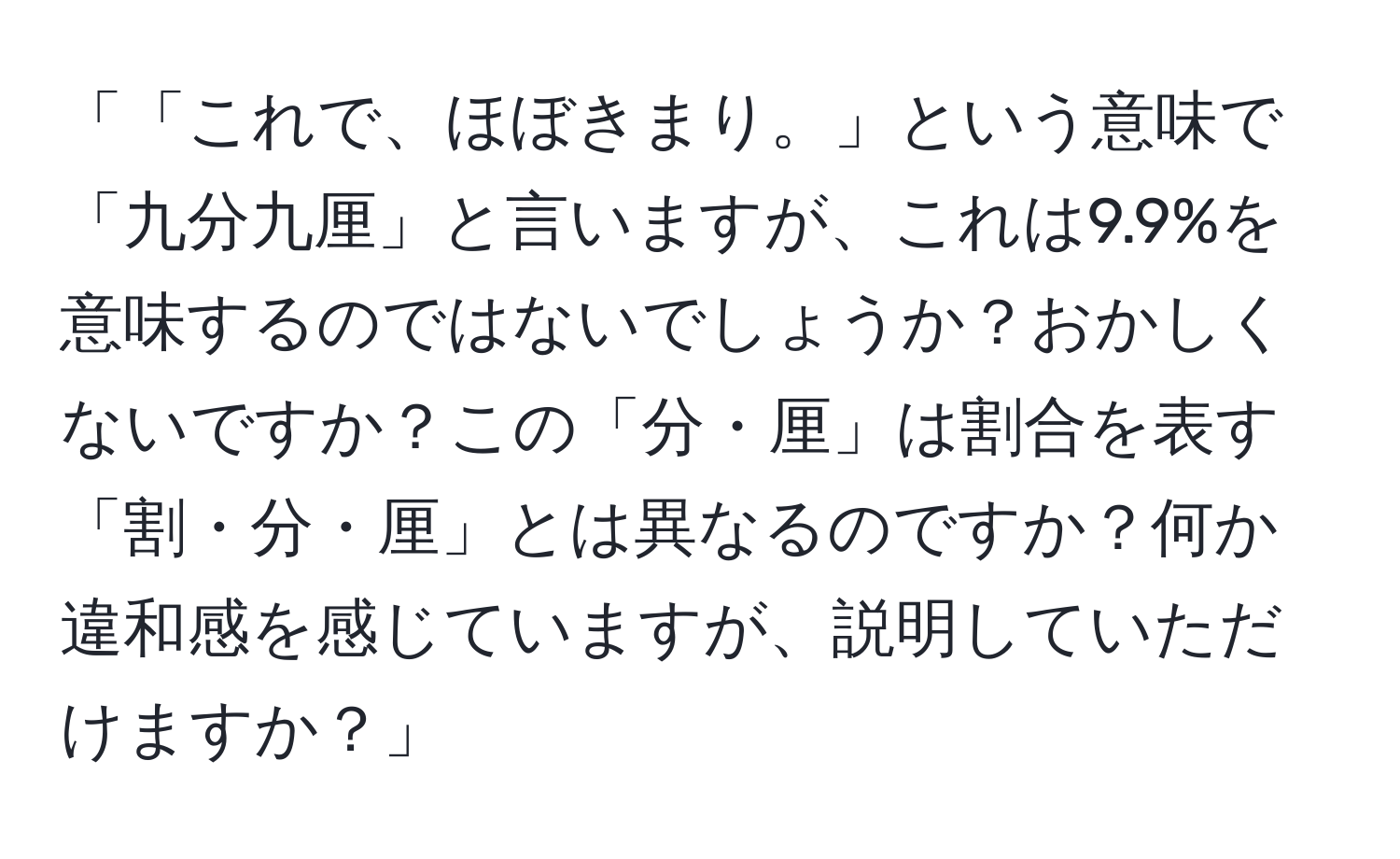 「「これで、ほぼきまり。」という意味で「九分九厘」と言いますが、これは9.9%を意味するのではないでしょうか？おかしくないですか？この「分・厘」は割合を表す「割・分・厘」とは異なるのですか？何か違和感を感じていますが、説明していただけますか？」