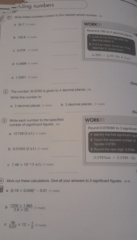 Ving numbers 
Ar 
(1) Write these numbers correct to the nearest whole number. (* 
a 34.7 (1 mark) 
_ 
WORKIT! 
Round 6,785 to 2 decimal places 
b 100.6 (1 mark) 
_1 Look at the 3rd digit after the 
decimal place: 5. 
2 If is 5 or more, round up; if it is 
less than 5, round down 
c 0.078 (1 mark) 
_ 6.785=6.79(to2d.p)
d 0.4999 (1 mark) 
_ 
e 1.5001 (1 mark) 
_ 
[Tota 
2 The number 34.8765 is given to 4 decimal places. (*) 
Write this number to 
a 2 decimal places (1 mark) b 3 decimal places. (1 mark) 
_ 
_ 
[To 
3 Write each number to the specified WORKIT! 
number of significant figures. (*) Round 0.078366 to 3 significam 
a 12 758 (3 s.f.) (1 mark) 1 Identify the first significant fig 
_2 Count the required number of 
figures: 0.0783. 
b 0.01055 (2 s.f.) (1 mark) 3 Round the next digit: 0.0784
_
0.078366=0.0784 to 
C 7.46* 10^(-5)(1s.f.) (1 mark) 
_ 
4) Work out these calculations. Give all your answers to 3 significant figures. (★★)
(0.18* 0.046)^2-0.01 (1 mark) 
b  (1200* 1.865)/2.6* 25  (1 mark) 
C  36/0.07 * 12/  1/2  (1 mark)