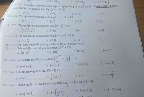 B. x=log _3frac 2 C. x=-log _ 1/3 3 D x=-10  3/2 
: 3 (TH): Giải được phương trình ligarit dạng đơn giân (NHỞ pHải Có piêU KIêN LOGA)
13.1: Nghiệm của phương tinh log _3(x+1)=3 in:
x=7. B. x=8. C. x=9. D、 x=10
Cầu 13 2: Tập nghiệm của phương trình log _2(x^2-x+2)=1 lè :.. 0 B.  0,1 C.  -1;0 D.  t
t 133 :  Tập nghiệm của phương trình log _2(x^2-1)=3
 -sqrt(10);sqrt(10)  -3;3 C. (-3) D. (3)
Cầu 13.4 : Tập nghiệm của phương trình log (x^2+x+3)=1 là:
A  -1;0 . B,  0;1 . C.  0 2.  -1 .
CB=24(2= C: Giải được bắt phương trình mũ, lộgarit ở dạng đơa giản
C(t)=∠ 2=T Tập nghiệm của bắt phương trình 0,3^(x-1)<1</tex> 1è:
(1;+∈fty ) B. (-∈fty ,1) C. (0;+∈fty ) □. (-∈fty ;0)
Câu 14.2: Tập nghiệm của bắt phương trình ( 1/2 )^x-1≤ ( 1/2 )^2x+3 là:. (-4;+∈fty ) B. (-∈fty ;-4) C. [-4;+∈fty ) D. (-∈fty ;-4]
Câ u 14.3: Giải bắt phương trình log _2(3x-1)>3.
A x>3 B.  1/3  C. x<3</tex> D. x> 10/3 
Cê 14.4 : Tìm tập nghiệm S của bắt phương trình log _ 1/2 (x+1)
A. S=(-∈fty ,2). B. S=( 1/2 ;2). C. S=(-1;2). D. S=(2;+∈fty ).