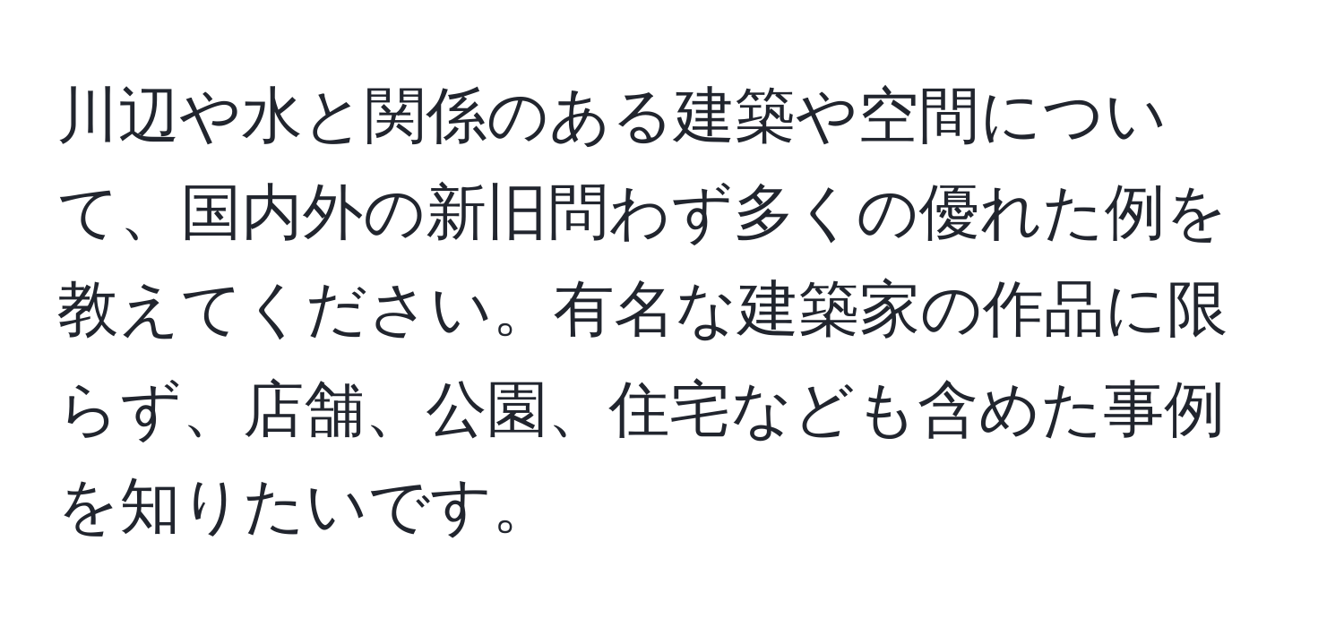 川辺や水と関係のある建築や空間について、国内外の新旧問わず多くの優れた例を教えてください。有名な建築家の作品に限らず、店舗、公園、住宅なども含めた事例を知りたいです。