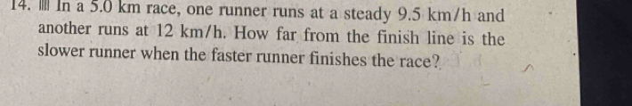 .. In a 5.0 km race, one runner runs at a steady 9.5 km/h and 
another runs at 12 km/h. How far from the finish line is the 
slower runner when the faster runner finishes the race?