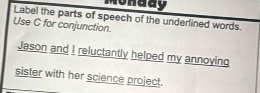 Monddy 
Label the parts of speech of the underlined words. 
Use C for conjunction. 
Jason and I reluctantly helped my annoying 
sister with her science project.