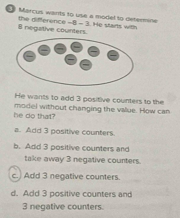 Marcus wants to use a model to determine
the difference -8 - 3. He starts with
8 negative counters.
He wants to add 3 positive counters to the
model without changing the value. How can
he do that?
a. Add 3 positive counters.
b. Add 3 positive counters and
take away 3 negative counters.
c. Add 3 negative counters.
d. Add 3 positive counters and
3 negative counters.