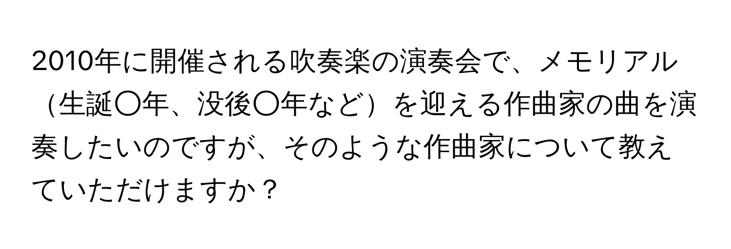 2010年に開催される吹奏楽の演奏会で、メモリアル生誕○年、没後○年などを迎える作曲家の曲を演奏したいのですが、そのような作曲家について教えていただけますか？