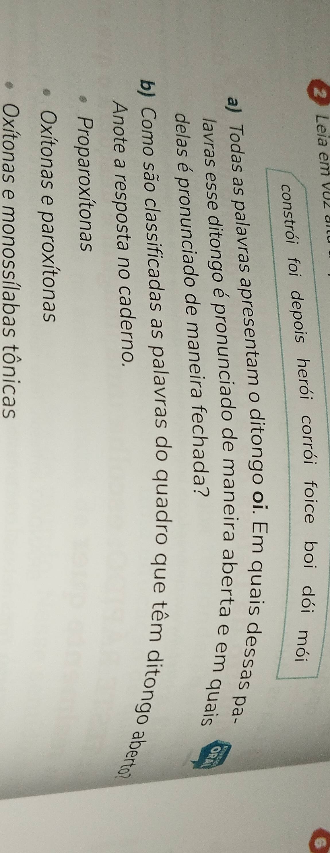 Leia em V02 
constrói foi depois herói corrói foice boi dói mói
a) Todas as palavras apresentam o ditongo oi. Em quais dessas pa-
lavras esse ditongo é pronunciado de maneira aberta e em quais ORA
delas é pronunciado de maneira fechada?
b) Como são classificadas as palavras do quadro que têm ditongo aberto?
Anote a resposta no caderno.
Proparoxítonas
Oxítonas e paroxítonas
Oxítonas e monossílabas tônicas