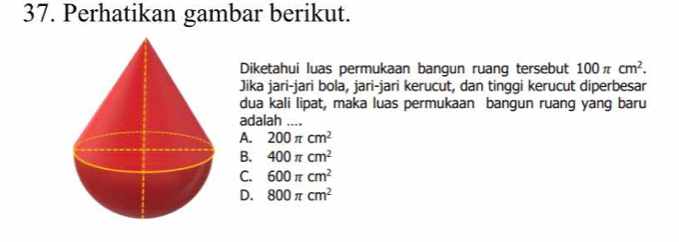 Perhatikan gambar berikut.
Diketahui luas permukaan bangun ruang tersebut 100π cm^2. 
Jika jari-jari bola, jari-jari kerucut, dan tinggi kerucut diperbesar
dua kali lipat, maka luas permukaan bangun ruang yang baru
adalah ....
A. 200π cm^2
B. 400π cm^2
C. 600π cm^2
D. 800π cm^2