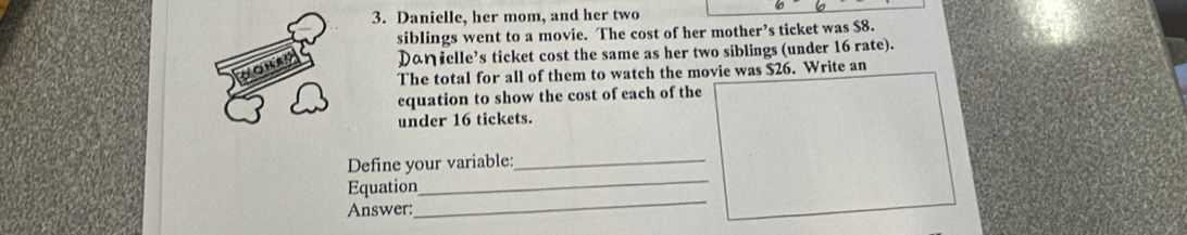 Danielle, her mom, and her two 
siblings went to a movie. The cost of her mother’s ticket was $8. 
Daηielle’s ticket cost the same as her two siblings (under 16 rate). 
The total for all of them to watch the movie was $26. Write an 
equation to show the cost of each of the 
under 16 tickets. 
Define your variable:_ 
_ 
Equation 
_ 
Answer: