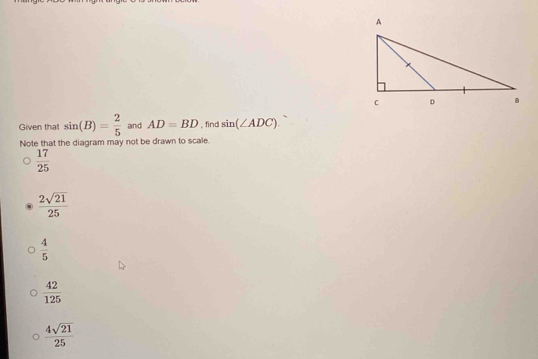 Given that sin (B)= 2/5  and AD=BD , find sin (∠ ADC). 
Note that the diagram may not be drawn to scale.
 17/25 
 2sqrt(21)/25 
 4/5 
 42/125 
 4sqrt(21)/25 