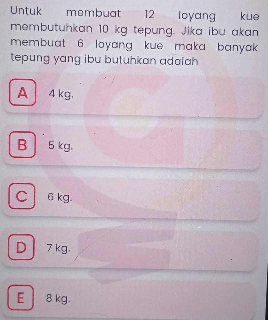 Untuk membuat 12 loyang kue
membutuhkan 10 kg tepung. Jika ibu akan
membuat 6 loyang kue maka banyak
tepung yang ibu butuhkan adalah
A 4 kg.
B 5 kg.
C 6 kg.
D 7kg.
E 8 kg.