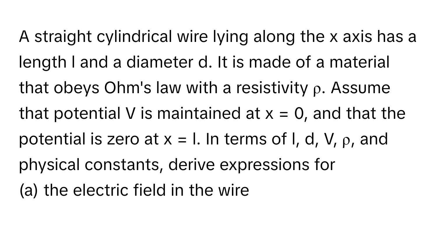 A straight cylindrical wire lying along the x axis has a length l and a diameter d. It is made of a material that obeys Ohm's law with a resistivity ρ. Assume that potential V is maintained at x = 0, and that the potential is zero at x = l. In terms of l, d, V, ρ, and physical constants, derive expressions for

(a) the electric field in the wire