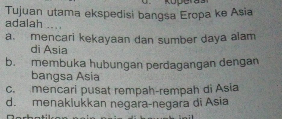 Tujuan utama ekspedisi bangsa Eropa ke Asia
adalah ....
a. mencari kekayaan dan sumber daya alam
di Asia
b. membuka hubungan perdagangan dengan
bangsa Asia
c. mencari pusat rempah-rempah di Asia
d. menaklukkan negara-negara di Asia