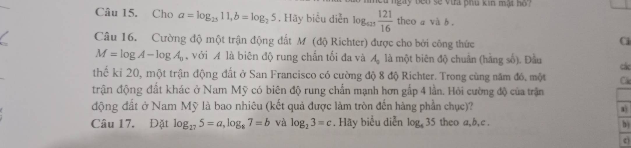 ngày beo sẽ vựa phu kin mật hồ? 
Câu 15. Cho a=log _2511, b=log _25. Hãy biểu diễn log _625 121/16  theo a và b. 
Câu 16. Cường độ một trận động đất M (độ Richter) được cho bởi công thức 
Ci
M=log A-log A_0 , với A là biên độ rung chấn tối đa và A_0 là một biên độ chuân (hằng số). Đầu 
các 
thế kỉ 20, một trận động đất ở San Francisco có cường độ 8 độ Richter. Trong cùng năm đó, một 
Cá 
trận động đất khác ở Nam Mỹ có biên độ rung chấn mạnh hơn gấp 4 lần. Hỏi cường độ của trận 
động đất ở Nam Mỹ là bao nhiêu (kết quả được làm tròn đến hàng phần chục)? 
a) 
Câu 17. Đặt log _275=a, log _87=b và log _23=c. Hãy biểu diễn log _635 theo a, b, c. 
b) 
c)