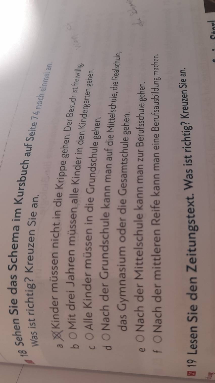 Sehen Sie das Schema im Kursbuch auf Seite 74 noch einmal an.
Was ist richtig? Kreuzen Sie an.
a × Kinder müssen nicht in die Krippe gehen. Der Besuch ist freiwillig.
b
OMit drei Jahren müssen alle Kinder in den Kindergarten gehen
C
Alle Kinder müssen in die Grundschule gehen.
d Nach der Grundschule kann man auf die Mittelschule, die Realschule,
das Gymnasium oder die Gesamtschule gehen.
e Nach der Mittelschule kann man zur Berufsschule gehen.
f Nach der mittleren Reife kann man eine Berufsausbildung machen.
19 Lesen Sie den Zeitungstext. Was ist richtig? Kreuzen Sie an.
Cter