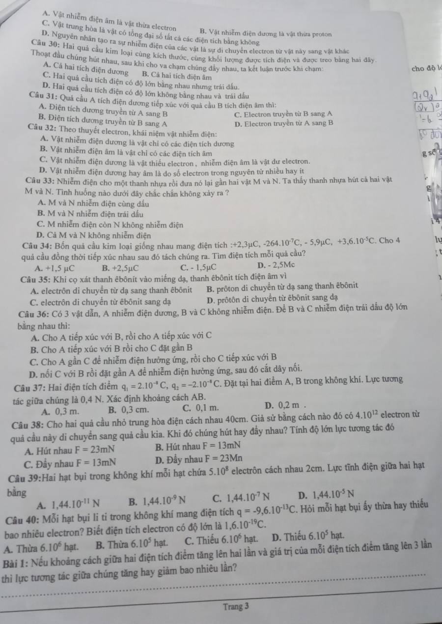 A. Vật nhiễm điện âm là vật thừa electron
B. Vật nhiễm điện dương là vật thừa proton
C. Vật trung hòa là vật có tổng đại số tất cả các điện tích bằng không
D. Nguyên nhân tạo ra sự nhiễm điện của các vật là sự di chuyển electron từ vật này sang vật khác
Câu 30: Hai quả cầu kim loại cùng kích thước, cùng khối lượng được tích điện và được treo bằng hai dây.
Thoạt đầu chúng hút nhau, sau khi cho va chạm chúng đầy nhau, ta kết luân trước khi chạm
cho độ l
A. Cả hai tích điện dương B. Cả hai tích điện âm
C. Hai quả cầu tích điện có độ lớn bằng nhau nhưng trái dấu.
D. Hai quả cầu tích điện có độ lớn không bằng nhau và trái dấu
Câu 31: Quả cầu A tích điện dương tiếp xúc với quả cầu B tích điện âm thì:
A. Điện tích dương truyền từ A sang B
C. Electron truyền từ B sang A
B. Điện tích dương truyền từ B sang A
D. Electron truyền từ A sang B
Câu 32: Theo thuyết electron, khái niệm vật nhiễm điện:
A. Vật nhiễm điện dương là vật chỉ có các điện tích dương
B. Vật nhiễm điện âm là vật chỉ có các điện tích âm
C. Vật nhiễm điện dương là vật thiểu electron, nhiễm điện âm là vật dư electron.
D. Vật nhiễm điện dương hay âm là do số electron trong nguyên tử nhiều hay ít
Câu 33: Nhiễm điện cho một thanh nhựa rồi đưa nó lại gần hai vật M và N. Ta thấy thanh nhựa hút cả hai vật
M và N. Tình huống nào dưới đây chắc chắn không xảy ra ?
A. M và N nhiễm điện cùng dấu
B. M và N nhiễm điện trái dấu
C. M nhiễm điện còn N không nhiễm điện
D. Cả M và N không nhiễm điện
Câu 34: Bốn quả cầu kim loại giống nhau mang điện tích :+2,3μC, -264.10^(-7)C,-5,9mu C,+3,6.10^(-5)C. Cho 4
quả cầu đồng thời tiếp xúc nhau sau đó tách chúng ra. Tìm điện tích mỗi quả cầu?
A. +1,5 µC B. +2,5µC C. - 1,5µC D. - 2,5Mc
Câu 35: Khi cọ xát thanh êbônít vào miếng dạ, thanh êbônit tích điện âm vì
A. electrôn di chuyển từ dạ sang thanh êbônit B. prôton di chuyển từ dạ sang thanh êbônit  1 
C. electrôn di chuyển từ êbônit sang dạ D. prôtôn di chuyển từ êbônit sang dạ
Câu 36: Có 3 vật dẫn, A nhiễm điện dương, B và C không nhiễm điện. Để B và C nhiễm điện trái dấu độ lớn
bằng nhau thì:
A. Cho A tiếp xúc với B, rồi cho A tiếp xúc với C
B. Cho A tiếp xúc với B rồi cho C đặt gần B
C. Cho A gần C đề nhiễm điện hưởng ứng, rồi cho C tiếp xúc với B
D. nối C với B rồi đặt gần A đề nhiễm điện hưởng ứng, sau đó cắt dây nối.
Câu 37: Hai điện tích điểm q_1=2.10^(-8)C,q_2=-2.10^(-8)C *. Đặt tại hai điểm A, B trong không khí. Lực tương
tác giữa chúng là 0,4 N. Xác định khoảng cách AB.
A. 0,3 m. B. 0,3 cm. C. 0,1 m. D. 0,2 m .
Câu 38: Cho hai quả cầu nhỏ trung hòa điện cách nhau 40cm. Giả sử bằng cách nào đó có 4.10^(12) electron từ
quả cầu này di chuyển sang quả cầu kia. Khi đó chúng hút hay đầy nhau? Tính độ lớn lực tương tác đó
A. Hút nhau F=23mN B. Hút nhau F=13mN
C. Đẩy nhau F=13mN D. Đầy nhau F=23Mn
Câu 39:Hai hạt bụi trong không khí mỗi hạt chứa 5.10^8 electrôn cách nhau 2cm. Lực tĩnh điện giữa hai hạt
bằng 1,44.10^(-5)N
A. 1,44.10^(-11)N B. 1,44.10^(-9)N C. 1,44.10^(-7)N D.
Câu 40: Mỗi hạt bụi li ti trong không khí mang điện tích q=-9,6.10^(-13)C. Hỏi mỗi hạt bụi ấy thừa hay thiếu
bao nhiêu electron? Biết điện tích electron có độ lớn là 1,6.10^(-19)C.
A. Thừa 6.10^6hat. B. Thừa 6.10^5hat. C. Thiếu 6.10^6 hat. D. Thiếu 6.10^5hat.
Bài 1: Nếu khoảng cách giữa hai điện tích điểm tăng lên hai lần và giá trị của mỗi điện tích điểm tăng lên 3 lần
_thì lực tương tác giữa chúng tăng hay giảm bao nhiêu lần?
_
Trang 3