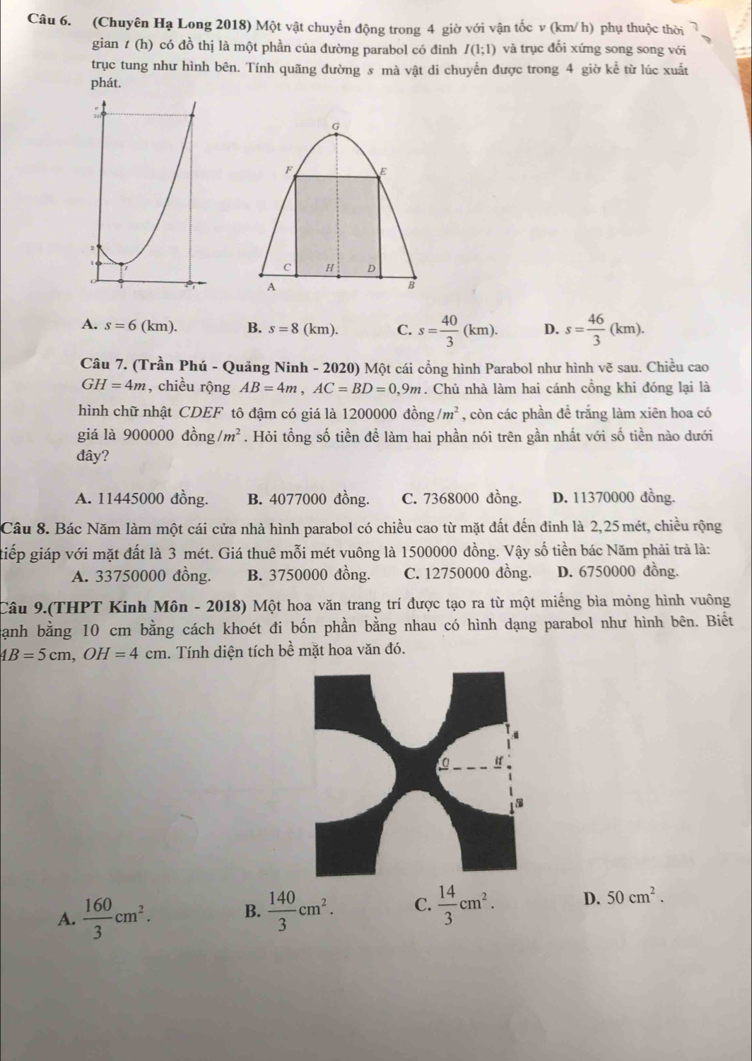 (Chuyên Hạ Long 2018) Một vật chuyển động trong 4 giờ với vận tốc v (km/h) phụ thuộc thời
gian t (h) có đồ thị là một phần của đường parabol có đinh I(1;1) và trục đổi xứng song song với
trục tung như hình bên. Tính quãng đường s mà vật di chuyển được trong 4 giờ kể từ lúc xuất
phát.
A. s=6(km). B. s=8(km). C. s= 40/3 (km). D. s= 46/3 (km).
Câu 7. (Trần Phú - Quảng Ninh - 2020) Một cái cổng hình Parabol như hình vẽ sau. Chiều cao
GH=4m , chiều rộng AB=4m,AC=BD=0,9m. Chủ nhà làm hai cánh cồng khi đóng lại là
hình chữ nhật CDEF tô đậm có giá là 12000 00dhat ong/m^2 , còn các phần đề trắng làm xiên hoa có
giá là 900000dhat ong/m^2. Hỏi tổng số tiền để làm hai phần nói trên gần nhất với số tiền nào dưới
đây?
A. 11445000 đồng. B. 4077000 đồng. C. 7368000 đồng. D. 11370000 đồng.
Câu 8. Bác Năm làm một cái cửa nhà hình parabol có chiều cao từ mặt đất đến đinh là 2,25 mét, chiều rộng
tiếp giáp với mặt đất là 3 mét. Giá thuê mỗi mét vuông là 1500000 đồng. Vậy số tiền bác Năm phải trả là:
A. 33750000 đồng. B. 3750000 đồng. C. 12750000 đồng. D. 6750000 đồng.
Câu 9.(THPT Kinh Môn - 2018) Một hoa văn trang trí được tạo ra từ một miếng bìa mỏng hình vuông
cạnh bằng 10 cm bằng cách khoét đi bốn phần bằng nhau có hình dạng parabol như hình bên. Biết
4B=5cm,OH=4cm 1. Tính diện tích bề mặt hoa văn đó.
A.  160/3 cm^2.  140/3 cm^2.
B.
C.  14/3 cm^2.
D. 50cm^2.